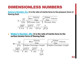 DIMENSIONLESS NUMBERS
Eulers’s Number, Eu: It is the ratio of inertia force to the pressure force of
flowing fluid.
2
. .
Pr . Pr .
. .
. . / /
u
Velocity Volume
Mass Velocity
Fi Time TimeE
Fp essure Area essure Area
QV AV V V V
P A P A P P
ρ
ρ ρ
ρ ρ
= = =
= = = =
2 2
. .
. .
. .
. . .
Velocity Volume
Mass Velocity
Fi Time TimeWe
Fg Surface Tensionper Length Surface Tensionper Length
QV AV V L V V
L L L
L
ρ
ρ ρ ρ
σ σ σ σ
ρ
= = =
= = = =
Weber’s Number, We: It is the ratio of inertia force to the
surface tension force of flowing fluid.
43
 
