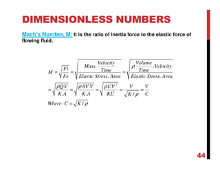 DIMENSIONLESS NUMBERS
Mach’s Number, M: It is the ratio of inertia force to the elastic force of
flowing fluid.
2 2
2
. .
. .
. .
. . /
: /
Velocity Volume
Mass Velocity
Fi Time TimeM
Fe Elastic Stress Area Elastic Stress Area
QV AV V L V V V
K A K A KL CK
Where C K
ρ
ρ ρ ρ
ρ
ρ
= = =
= = = = =
=
44
 
