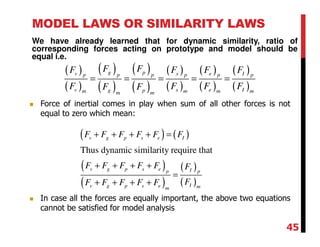 MODEL LAWS OR SIMILARITY LAWS
We have already learned that for dynamic similarity, ratio of
corresponding forces acting on prototype and model should be
equal i.e.
( )
( )
( )
( )
( )
( )
( )
( )
( )
( )
( )
( )
g pv s e Ip p p p p p
v s e Ig pm m m mm m
F FF F F F
F F F FF F
= = = = =
( ) ( )
( )
( )
( )
( )
Thus dynamic similarity require that
v g p s e I
v g p s e Ip p
Iv g p s e mm
F F F F F F
F F F F F F
FF F F F F
+ + + + =
+ + + +
=
+ + + +
Force of inertial comes in play when sum of all other forces is not
equal to zero which mean:
In case all the forces are equally important, the above two equations
cannot be satisfied for model analysis
45
 