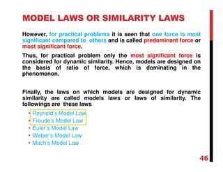 MODEL LAWS OR SIMILARITY LAWS
However, for practical problems it is seen that one force is most
significant compared to others and is called predominant force or
most significant force.
Thus, for practical problem only the most significant force is
considered for dynamic similarity. Hence, models are designed on
the basis of ratio of force, which is dominating in the
phenomenon.
Finally, the laws on which models are designed for dynamic
similarity are called models laws or laws of similarity. The
followings are these laws
• Reynold’s Model Law
• Froude’s Model Law
• Euler’s Model Law
• Weber’s Model Law
• Mach’s Model Law
46
 