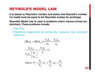 REYNOLD’S MODEL LAW
It is based on Reynold’s number and states that Reynold’s number
for model must be equal to the Reynolds number for prototype.
Reynolds Model Law is used in problems where viscous forces are
dominant. These problems include:
• Pipe Flow
• Resistance experienced by submarines, airplanes, fully immersed
bodies etc
( ) ( )Re Re
1
: , ,
m mP P
P m
P m
P P r r
rP
m m
m
P P P
r r r
m m m
V LV L
or
V L V L
V L
V L
where V L
V L
υ υ
υυ
υ
υ
υ
υ
= =
= =
 
 
 
= = =
47
 