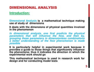 DIMENSIONAL ANALYSIS
Introduction:
Dimensional Analysis is a mathematical technique making
use of study of dimensions
It deals with the dimensions of physical quantities involved
in the phenomenon
In dimensional analysis, one first predicts the physical
parameters that will influence the flow, and then by,
grouping these parameters in dimensionless combinations
a better understanding of the flow phenomenon is made
possible
It is particularly helpful in experimental work because it
provides a guide to those things that significantly influence
the phenomena; thus it indicates the direction in which the
experimental work should go
This mathematical technique is used in research work for
design and for conducting model tests
5
 