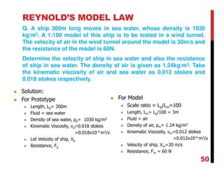 REYNOLD’S MODEL LAW
Q. A ship 300m long moves in sea water, whose density is 1030
kg/m3. A 1:100 model of this ship is to be tested in a wind tunnel.
The velocity of air in the wind tunnel around the model is 30m/s and
the resistance of the model is 60N.
Determine the velocity of ship in sea water and also the resistance
of ship in sea water. The density of air is given as 1.24kg/m3. Take
the kinematic viscosity of air and sea water as 0.012 stokes and
0.018 stokes respectively.
Solution:
For Prototype
Length, Lp= 300m
Fluid = sea water
Density of sea water, ρp= 1030 kg/m3
Kinematic Viscosity, νp=0.018 stokes
=0.018x10-4 m2/s
Let Velocity of ship, Vp
Resistance, Fp
For Model
Scale ratio = Lp/Lm=100
Length, Lm= Lp/100 = 3m
Fluid = air
Density of air, ρm= 1.24 kg/m3
Kinematic Viscosity, νm=0.012 stokes
=0.012x10-4 m2/s
Velocity of ship, Vm=30 m/s
Resistance, Fm = 60 N
50
 
