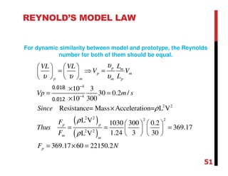 ( )
( )
4
4
2 2
2 2 2 2
2 2
0.012 10 3
30 0.2 /
0.018 10 300
Resistance= Mass Acceleration= L V
L V 1030 300 0.2
369.17
1.24 3 30L V
369.17 60 22150.2
p m
p m
p m m p
p p
m
m
p
LVL VL
V V
L
Vp m s
Since
F
Thus
F
F N
υ
υ υ υ
ρ
ρ
ρ
−
−
   
= ⇒ =   
   
×
= =
×
×
   
= = =   
   
= × =
REYNOLD’S MODEL LAW
For dynamic similarity between model and prototype, the Reynolds
number for both of them should be equal.
51
0.018
0.012
 