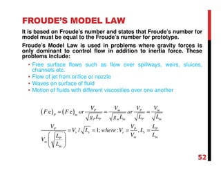 FROUDE’S MODEL LAW
It is based on Froude’s number and states that Froude’s number for
model must be equal to the Froude’s number for prototype.
Froude’s Model Law is used in problems where gravity forces is
only dominant to control flow in addition to inertia force. These
problems include:
• Free surface flows such as flow over spillways, weirs, sluices,
channels etc.
• Flow of jet from orifice or nozzle
• Waves on surface of fluid
• Motion of fluids with different viscosities over one another
( ) ( )e e
/ 1; : ,
m mP P
P m
P P m m P m
P P P
r r r r
m mP
m
m
V VV V
F F or or
g L g L L L
V V L
V L where V L
V LL
V
L
= = =
= = = =
 
 
 
52
 