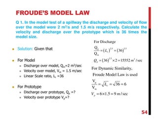 FROUDE’S MODEL LAW
Q 1. In the model test of a spillway the discharge and velocity of flow
over the model were 2 m3/s and 1.5 m/s respectively. Calculate the
velocity and discharge over the prototype which is 36 times the
model size.
( ) ( )
( )
2.5 2.5p
m
2.5 3
For Discharge
Q
36
Q
36 2 15552 /sec
r
p
L
Q m
= =
= × =
p
m
For Dynamic Similarity,
Froude Model Law is used
V
36 6
V
6 1.5 9 /sec
r
p
L
V m
= = =
= × =
Solution: Given that
For Model
Discharge over model, Qm=2 m3/sec
Velocity over model, Vm = 1.5 m/sec
Linear Scale ratio, Lr =36
For Prototype
Discharge over prototype, Qp =?
Velocity over prototype Vp=?
54
 