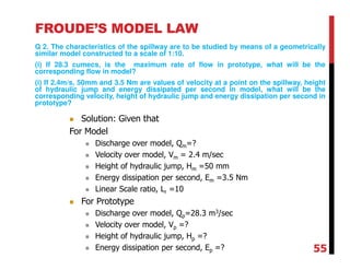FROUDE’S MODEL LAW
Q 2. The characteristics of the spillway are to be studied by means of a geometrically
similar model constructed to a scale of 1:10.
(i) If 28.3 cumecs, is the maximum rate of flow in prototype, what will be the
corresponding flow in model?
(i) If 2.4m/s, 50mm and 3.5 Nm are values of velocity at a point on the spillway, height
of hydraulic jump and energy dissipated per second in model, what will be the
corresponding velocity, height of hydraulic jump and energy dissipation per second in
prototype?
Solution: Given that
For Model
Discharge over model, Qm=?
Velocity over model, Vm = 2.4 m/sec
Height of hydraulic jump, Hm =50 mm
Energy dissipation per second, Em =3.5 Nm
Linear Scale ratio, Lr =10
For Prototype
Discharge over model, Qp=28.3 m3/sec
Velocity over model, Vp =?
Height of hydraulic jump, Hp =?
Energy dissipation per second, Ep =? 55
 