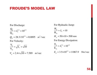 FROUDE’S MODEL LAW
p 2.5 2.5
m
2.5 3
p
m
For Discharge:
Q
10
Q
28.3/10 0.0895 /sec
For Velocity:
V
10
V
2.4 10 7.589 /sec
r
m
r
p
L
Q m
L
V m
= =
= =
= =
= × =
p
m
p 3.5 3.5
m
3.5
For Hydraulic Jump:
H
10
H
50 10 500
For Energy Dissipation:
E
10
E
3.5 10 11067.9 /sec
r
p
r
p
L
H mm
L
E Nm
= =
= × =
= =
= × =
56
 