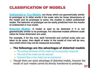 CLASSIFICATION OF MODELS
Undistorted or True Models: are those which are geometrically similar
to prototype or in other words if the scale ratio for linear dimensions of
the model and its prototype is same, the models is called undistorted
model. The behavior of prototype can be easily predicted from the results
of undistorted or true model.
Distorted Models: A model is said to be distorted if it is not
geometrically similar to its prototype. For distorted models different scale
ratios for linear dimension are used.
For example, if for the river, both horizontal and vertical scale ratio are
taken to be same, then depth of water in the model of river will be very
very small which may not be measured accurately.
The followings are the advantages of distorted models
The vertical dimension of the model can be accurately measured
The cost of the model can be reduced
Turbulent flow in the model can be maintained
Though there are some advantage of distorted models, however the
results of such models cannot be directly transferred to prototype.
57
 