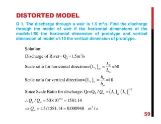 DISTORTED MODEL
Q 1. The discharge through a weir is 1.5 m3/s. Find the discharge
through the model of weir if the horizontal dimensions of the
model=1/50 the horizontal dimension of prototype and vertical
dimension of model =1/10 the vertical dimension of prototype.
( )
( )
( ) ( )
3
p
r
r
3/2
P
3/2
Solution:
Discharge of River= Q =1.5m /s
Scale ratio for horizontal direction= L =50
Scale ratio for vertical direction= L =10
Since Scale Ratio for discharge: Qr=Q /
/ 50 10
V
P
H
m
P
V
m
m r rH
p m
L
L
h
h
Q L L
Q Q
=
=
=
∴ = ×
3
1581.14
1.5/1581.14 0.000948 /mQ m s
=
⇒ = =
59
 