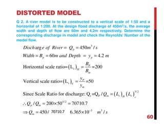 DISTORTED MODEL
Q 2. A river model is to be constructed to a vertical scale of 1:50 and a
horizontal of 1:200. At the design flood discharge of 450m3/s, the average
width and depth of flow are 60m and 4.2m respectively. Determine the
corresponding discharge in model and check the Reynolds’ Number of the
model flow.
( )
( )
( ) ( )
3
r
r
3/2
r P
3/ 2
arg 450 /
60 4.2
Horizontal scale ratio= L =200
Vertical scale ratio= L =50
Since Scale Ratio for discharge: Q =Q /
/ 200 50 7
V
p
p p
P
H
m
P
V
m
m r rH
p m
Disch e of River Q m s
Width B m and Depth y m
B
B
y
y
Q L L
Q Q
= =
= = = =
=
=
=
∴ = × =
3 3
0710.7
450/1581.14 6.365 10 /mQ m s−
⇒ = = ×
60
70710.7
 