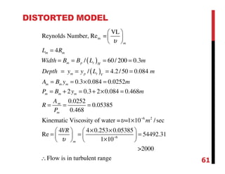 DISTORTED MODEL
( )
( )
m
VL
Reynolds Number, Re =
4
/ 60/ 200 0.3
/ 4.2/50 0.084
0.3 0.084 0.0252
2 0.3 2 0.084 0.468
0.0252
0.05385
0.468
Kinematic Viscosity of w
m
m m
m p r H
m p r V
m m m
m m m
m
m
L R
Width B B L m
Depth y y L m
A B y m
P B y m
A
R
P
υ
 
 
 
=
= = = =
= = = =
= = × =
= + = + × =
= = =
6 2
6
ater = =1 10 /sec
4 4 0.253 0.05385
Re 54492.31
1 10
>2000
Flow is in turbulent range
m
m
VR
υ
υ
−
−
×
× ×   
= = =   
×   
∴ 61
 