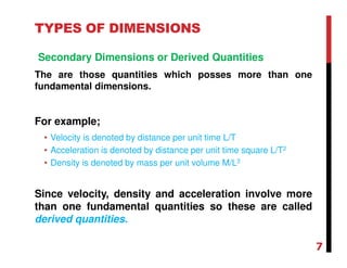 TYPES OF DIMENSIONS
Secondary Dimensions or Derived Quantities
The are those quantities which posses more than one
fundamental dimensions.
For example;
• Velocity is denoted by distance per unit time L/T
• Acceleration is denoted by distance per unit time square L/T2
• Density is denoted by mass per unit volume M/L3
Since velocity, density and acceleration involve more
than one fundamental quantities so these are called
derived quantities.
7
 