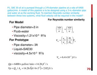 For Model
• Pipe diameter=3 in
• Fluid=water
• Viscosity=1.21x10-5 ft2/s
For Prototype
• Pipe diameter= 3ft
• Liquid=SAE30
• viscosity=4.5x10-3 ft2/s
For Reynolds number similarity
P1. SAE 30 oil at is pumped through a 3-ft-diameter pipeline at a rate of 6400
gallon/min. A model of this pipeline is to be designed using a 3-in.-diameter pipe
and water at as the working fluid. To maintain Reynolds number similarity
between these two systems, what fluid velocity will be required in the model?
Pm
VDVD






=





νν
( ) sftAQVp
sftgallonQp
pp /02.234//26.14/
/26.14min/6400
2
3
=×==
=×=
π
p
m
p
p
m
m V
D
D
V 













=
ν
ν
sftVm /104.6 2−
×=
70
 