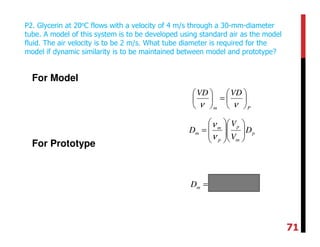 For Model
For Prototype
P2. Glycerin at 20oC flows with a velocity of 4 m/s through a 30-mm-diameter
tube. A model of this system is to be developed using standard air as the model
fluid. The air velocity is to be 2 m/s. What tube diameter is required for the
model if dynamic similarity is to be maintained between model and prototype?
Pm
VDVD






=





νν
p
m
p
p
m
m D
V
V
D 













=
ν
ν
mDm
3
10736.0 −
×=
71
 