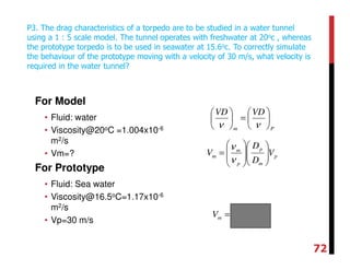 For Model
• Fluid: water
• Viscosity@20oC =1.004x10-6
m2/s
• Vm=?
For Prototype
• Fluid: Sea water
• Viscosity@16.5oC=1.17x10-6
m2/s
• Vp=30 m/s
P3. The drag characteristics of a torpedo are to be studied in a water tunnel
using a 1 : 5 scale model. The tunnel operates with freshwater at 20oc , whereas
the prototype torpedo is to be used in seawater at 15.6oc. To correctly simulate
the behaviour of the prototype moving with a velocity of 30 m/s, what velocity is
required in the water tunnel?
Pm
VDVD






=





νν
p
m
p
p
m
m V
D
D
V 













=
ν
ν
smVm /129=
72
 