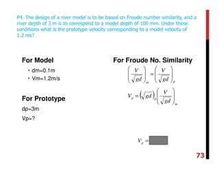 For Model
• dm=0.1m
• Vm=1.2m/s
For Prototype
dp=3m
Vp=?
For Froude No. Similarity
P4. The design of a river model is to be based on Froude number similarity, and a
river depth of 3 m is to correspond to a model depth of 100 mm. Under these
conditions what is the prototype velocity corresponding to a model velocity of
1.2 ms?
Pm
gd
V
gd
V








=








( )
m
pp
gd
V
gdV








=
smVp /11=
73
 
