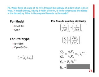 For Model
• lm=0.9m
• Qm?
For Prototype
• lp= 65m
• Qp=40m3/s
For Froude number similarity
P5. Water flows at a rate of 40 m3/s through the spillway of a dam which is 65 m
wide. A model spillway, having a width of 0.9 m, is to be constructed and tested
in the laboratory. What is the required flowrate in the model?
Pm
gd
V
gd
V








=








smQ
lQQ
ll
VA
VA
Q
Q
m
rpm
rr
mm
Pp
m
p
/1002.9
/
34
5.2
2/12
−
×=
=
==








=





m
p
m
p
gd
gd
V
V
( )mpr ddl /=
74
 
