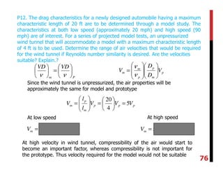 P12. The drag characteristics for a newly designed automobile having a maximum
characteristic length of 20 ft are to be determined through a model study. The
characteristics at both low speed (approximately 20 mph) and high speed (90
mph) are of interest. For a series of projected model tests, an unpressurized
wind tunnel that will accommodate a model with a maximum characteristic length
of 4 ft is to be used. Determine the range of air velocities that would be required
for the wind tunnel if Reynolds number similarity is desired. Are the velocities
suitable? Explain.?
Pm
VDVD






=





νν
p
m
p
p
m
m V
D
D
V 













=
ν
ν
Since the wind tunnel is unpressurized, the air properties will be
approximately the same for model and prototype
ppp
m
p
m VVV
l
l
V 5
4
20
=





=





=
At low speed At high speed
( ) mphVm 100205 == ( ) mphVm 450905 ==
At high velocity in wind tunnel, compressibility of the air would start to
become an important factor, whereas compressibility is not important for
the prototype. Thus velocity required for the model would not be suitable
76
 