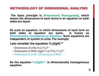 METHODOLOGY OF DIMENSIONAL ANALYSIS
The basic principle is Dimensional Homogeneity, which
means the dimensions of each terms in an equation on both
sides are equal.
So such an equation, in which dimensions of each term on
both sides of equation are same, is known as
Dimensionally Homogeneous Equation. Such equations are
independent of system of units. For example;
Lets consider the equation V=(2gH)1/2
• Dimensions of LHS=V=L/T=LT-1
• Dimensions of RHS=(2gH)1/2=(L/T2xL)1/2=LT-1
• Dimensions of LHS = Dimensions of RHS
So the equation V=(2gH)1/2 is dimensionally homogeneous
equation.
9
 