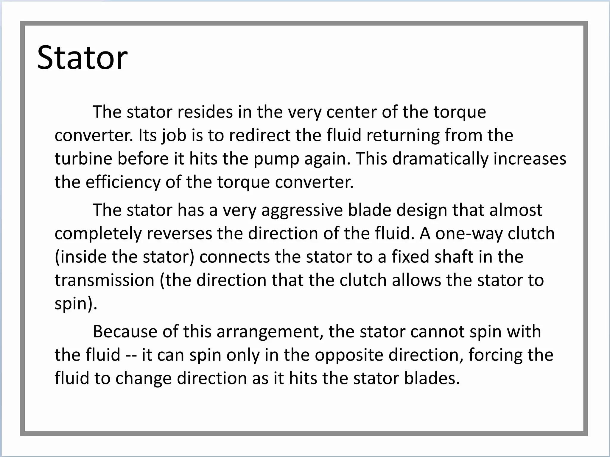 Stator
The stator resides in the very center of the torque
converter. Its job is to redirect the fluid returning from the
turbine before it hits the pump again. This dramatically increases
the efficiency of the torque converter.
The stator has a very aggressive blade design that almost
completely reverses the direction of the fluid. A one-way clutch
(inside the stator) connects the stator to a fixed shaft in the
transmission (the direction that the clutch allows the stator to
spin).
Because of this arrangement, the stator cannot spin with
the fluid -- it can spin only in the opposite direction, forcing the
fluid to change direction as it hits the stator blades.
 