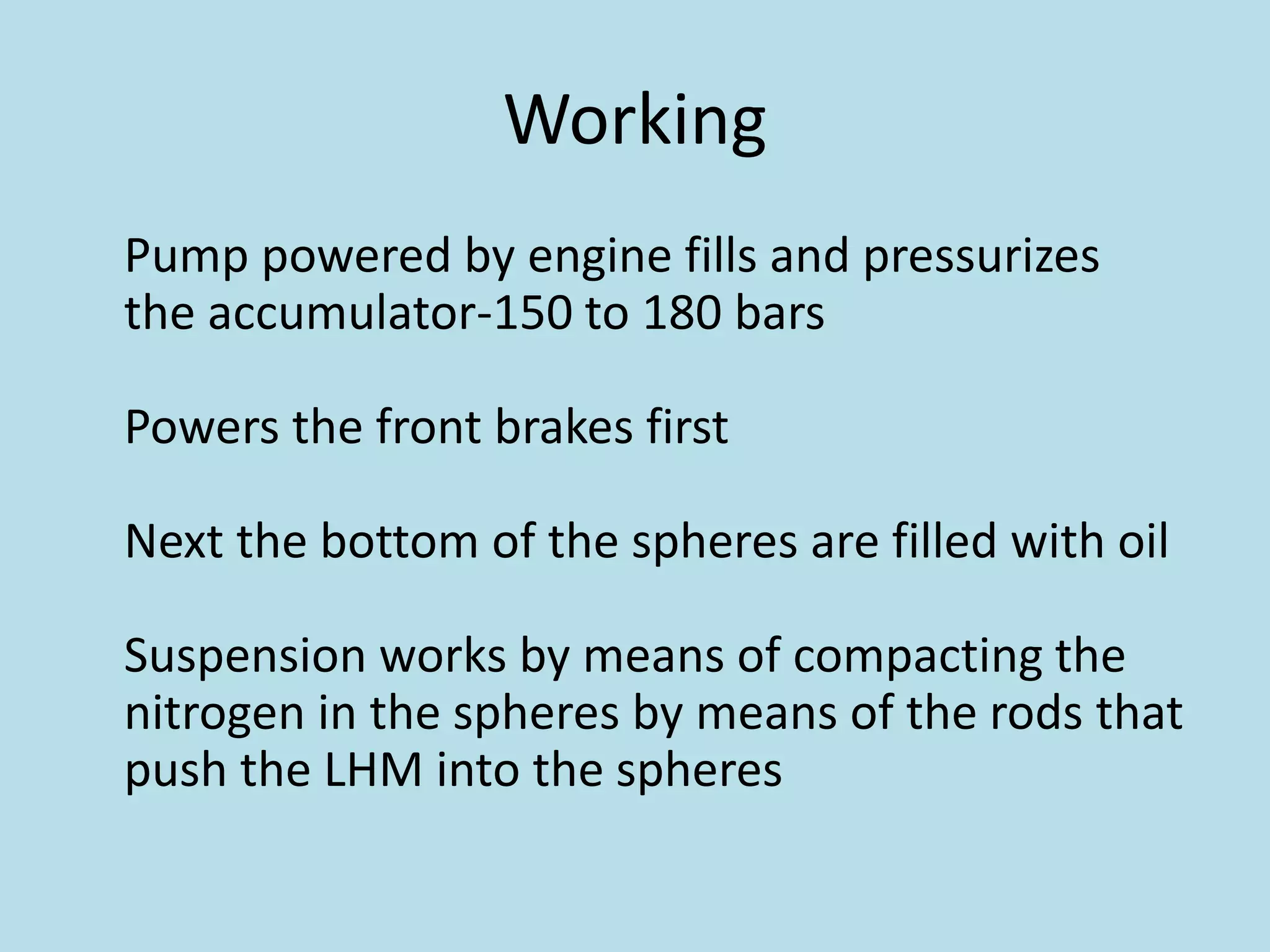 Working
Pump powered by engine fills and pressurizes
the accumulator-150 to 180 bars
Powers the front brakes first
Next the bottom of the spheres are filled with oil
Suspension works by means of compacting the
nitrogen in the spheres by means of the rods that
push the LHM into the spheres
 