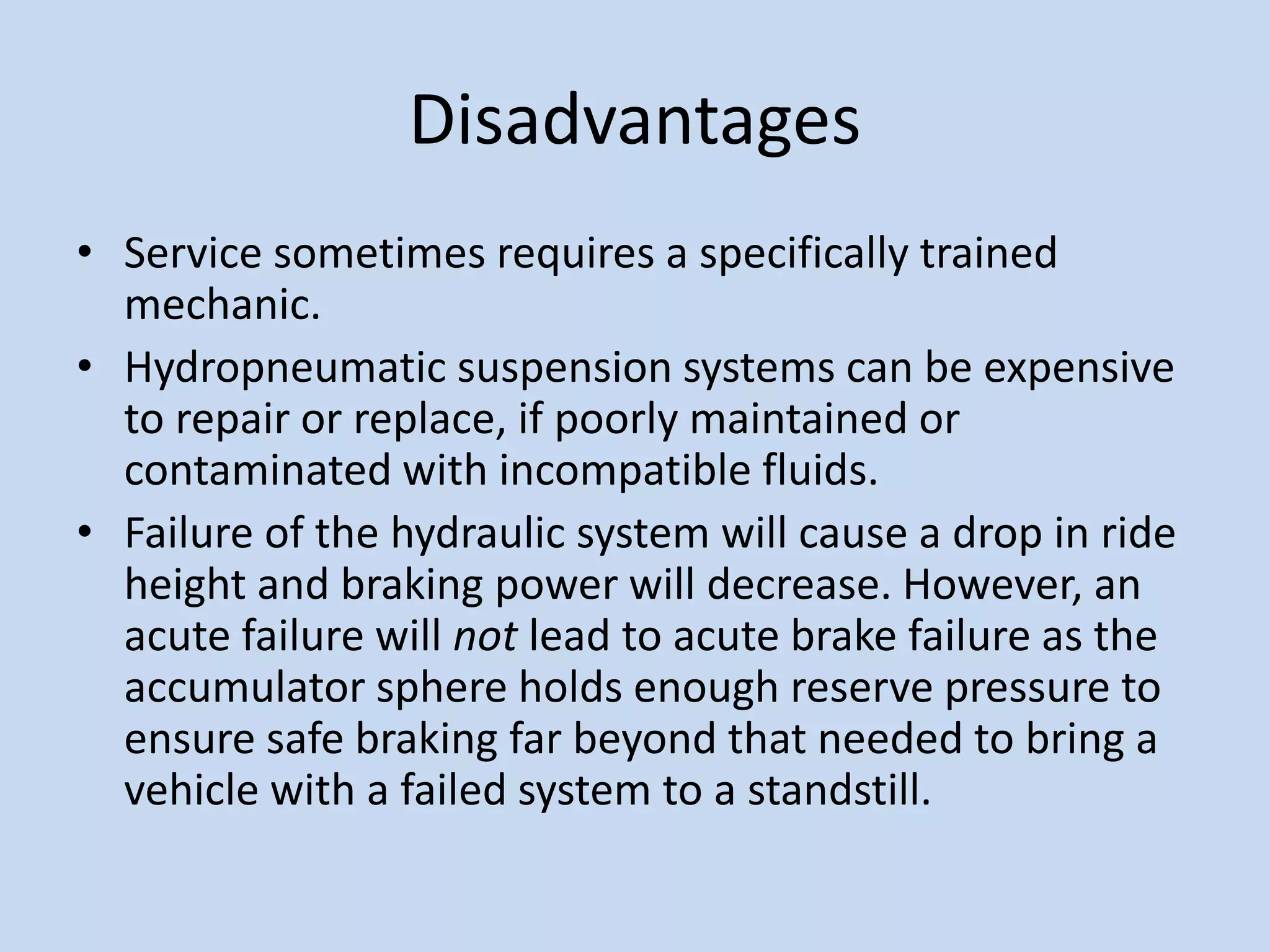 Disadvantages
• Service sometimes requires a specifically trained
mechanic.
• Hydropneumatic suspension systems can be expensive
to repair or replace, if poorly maintained or
contaminated with incompatible fluids.
• Failure of the hydraulic system will cause a drop in ride
height and braking power will decrease. However, an
acute failure will not lead to acute brake failure as the
accumulator sphere holds enough reserve pressure to
ensure safe braking far beyond that needed to bring a
vehicle with a failed system to a standstill.
 