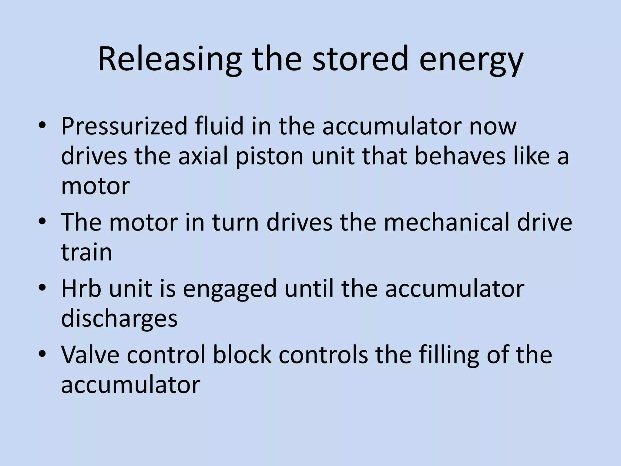 Releasing the stored energy
• Pressurized fluid in the accumulator now
drives the axial piston unit that behaves like a
motor
• The motor in turn drives the mechanical drive
train
• Hrb unit is engaged until the accumulator
discharges
• Valve control block controls the filling of the
accumulator
 