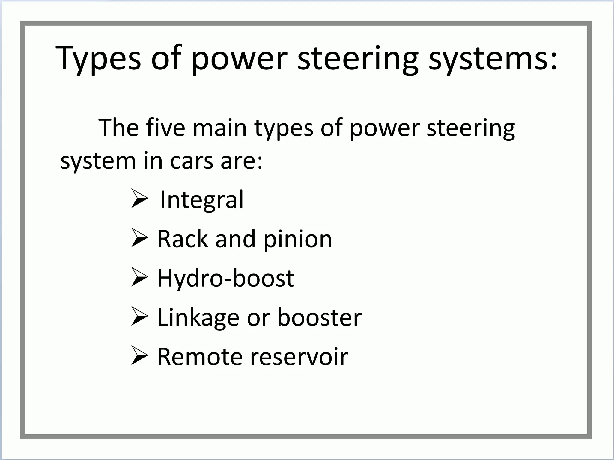 Types of power steering systems:
The five main types of power steering
system in cars are:
 Integral
 Rack and pinion
 Hydro-boost
 Linkage or booster
 Remote reservoir
 