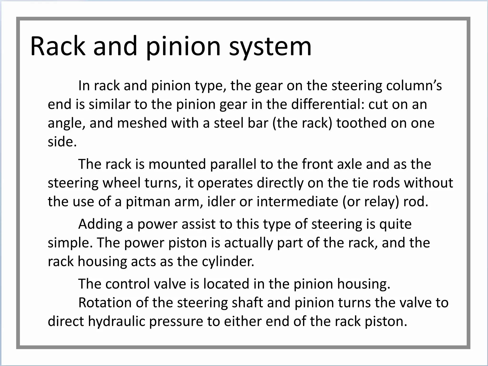 Rack and pinion system
In rack and pinion type, the gear on the steering column’s
end is similar to the pinion gear in the differential: cut on an
angle, and meshed with a steel bar (the rack) toothed on one
side.
The rack is mounted parallel to the front axle and as the
steering wheel turns, it operates directly on the tie rods without
the use of a pitman arm, idler or intermediate (or relay) rod.
Adding a power assist to this type of steering is quite
simple. The power piston is actually part of the rack, and the
rack housing acts as the cylinder.
The control valve is located in the pinion housing.
Rotation of the steering shaft and pinion turns the valve to
direct hydraulic pressure to either end of the rack piston.
 
