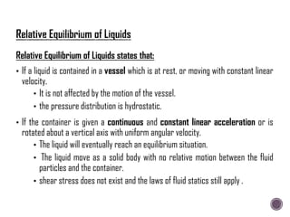 Relative Equilibrium of Liquids states that:
• If a liquid is contained in a vessel which is at rest, or moving with constant linear
velocity.
• It is not affected by the motion of the vessel.
• the pressure distribution is hydrostatic.
• If the container is given a continuous and constant linear acceleration or is
rotated about a vertical axis with uniform angular velocity.
• The liquid will eventually reach an equilibrium situation.
• The liquid move as a solid body with no relative motion between the fluid
particles and the container.
• shear stress does not exist and the laws of fluid statics still apply .
 