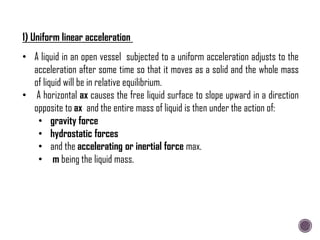 1) Uniform linear acceleration
• A liquid in an open vessel subjected to a uniform acceleration adjusts to the
acceleration after some time so that it moves as a solid and the whole mass
of liquid will be in relative equilibrium.
• A horizontal ax causes the free liquid surface to slope upward in a direction
opposite to ax and the entire mass of liquid is then under the action of:
• gravity force
• hydrostatic forces
• and the accelerating or inertial force max.
• m being the liquid mass.
 