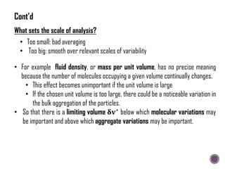 What sets the scale of analysis?
• Too small: bad averaging
• Too big: smooth over relevant scales of variability
• For example fluid density, or mass per unit volume, has no precise meaning
because the number of molecules occupying a given volume continually changes.
• This effect becomes unimportant if the unit volume is large
• If the chosen unit volume is too large, there could be a noticeable variation in
the bulk aggregation of the particles.
• So that there is a limiting volume 𝛅𝐯∗
below which molecular variations may
be important and above which aggregate variations may be important.
Cont’d
 