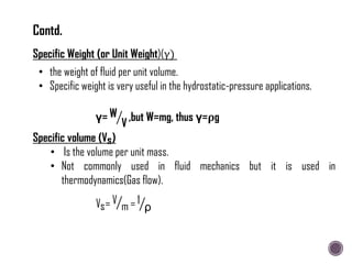 • the weight of fluid per unit volume.
• Specific weight is very useful in the hydrostatic-pressure applications.
Specific Weight (or Unit Weight)(γ)
γ= W
V
,but W=mg, thus γ=ρg
Specific volume (Vs)
• Is the volume per unit mass.
• Not commonly used in fluid mechanics but it is used in
thermodynamics(Gas flow).
Vs= V
m = 1
ρ
Contd.
 
