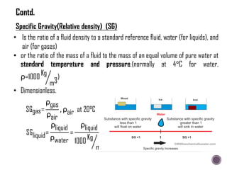 • Is the ratio of a fluid density to a standard reference fluid, water (for liquids), and
air (for gases)
• or the ratio of the mass of a fluid to the mass of an equal volume of pure water at
standard temperature and pressure.(normally at 4°C for water.
ρ=1000 Kg
m3
)
• Dimensionless.
SGgas=
ρgas
ρair
, ρair at 20°C
SGliquid=
ρliquid
ρwater
=
ρliquid
1000 Kg
m3
Specific Gravity(Relative density) (SG)
Contd.
 