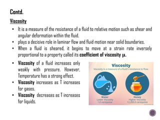 Viscosity
• It is a measure of the resistance of a fluid to relative motion such as shear and
angular deformation within the fluid.
• plays a decisive role in laminar flow and fluid motion near solid boundaries.
• When a fluid is sheared, it begins to move at a strain rate inversely
proportional to a property called its coefficient of viscosity 𝛍.
• Viscosity of a fluid increases only
weakly with pressure. However,
Temperature has a strong effect.
• Viscosity increases as T increases
for gases.
• Viscosity decreases as T increases
for liquids.
Contd.
 