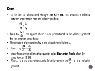 • In the limit of infinitesimal changes, tan δθ= dθ. this becomes a relation
between shear strain rate and velocity gradient.
dθ
dt
=
du
dy
• From τ∝
δθ
δt
, the applied shear is also proportional to the velocity gradient
for the common linear fluids.
• The constant of proportionality is the viscosity coefficient 𝛍.
• Then , τ=μ
dθ
dt
=μ
du
dy
• linear fluids which follows this equation called Newtonian fluids, after Sir
Isaac Newton (1687).
• Where, τ is the shear stress , μ is dynamic viscosity and
du
dy
is the velocity
gradient.
Contd.
 