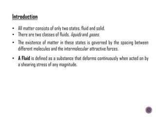 • All matter consists of only two states, fluid and solid.
• There are two classes of fluids, liquids and gases.
• A Fluid is defined as a substance that deforms continuously when acted on by
a shearing stress of any magnitude.
• The existence of matter in these states is governed by the spacing between
different molecules and the intermolecular attractive forces.
 