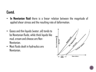 • Gases and thin liquids (water, oil) tends to
be Newtonian fluids, while thick liquids like
mud, cream and cheese are Non-
Newtonian.
• Most fluids dealt in hydraulics are
Newtonian.
• In Newtonian fluid there is a linear relation between the magnitude of
applied shear stress and the resulting rate of deformation.
Contd.
 