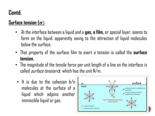 Surface tension (𝛔)
• At the interface between a liquid and a gas, a film, or special layer, seems to
form on the liquid, apparently owing to the attraction of liquid molecules
below the surface.
• It is due to the cohesion b/n
molecules at the surface of a
liquid which adjoins another
immiscible liquid or gas.
• That property of the surface film to exert a tension is called the surface
tension.
• The magnitude of the tensile force per unit length of a line on the interface is
called surface tension σ, which has the unit N/m.
Contd.
 