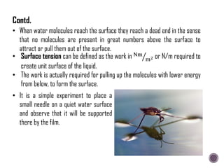 • It is a simple experiment to place a
small needle on a quiet water surface
and observe that it will be supported
there by the film.
• Surface tension can be defined as the work in Nm
m2 or N/m required to
create unit surface of the liquid.
• The work is actually required for pulling up the molecules with lower energy
from below, to form the surface.
• When water molecules reach the surface they reach a dead end in the sense
that no molecules are present in great numbers above the surface to
attract or pull them out of the surface.
Contd.
 