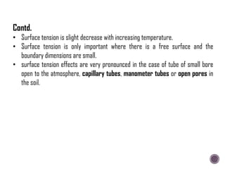 • Surface tension is slight decrease with increasing temperature.
• Surface tension is only important where there is a free surface and the
boundary dimensions are small.
• surface tension effects are very pronounced in the case of tube of small bore
open to the atmosphere, capillary tubes, manometer tubes or open pores in
the soil.
Contd.
 