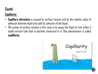 • Capillary attraction is caused by surface tension and by the relative value of
adhesion between liquid and solid to cohesion of the liquid.
• The action of surface tension in this case is to cause the liquid to rise within a
small vertical tube that is partially immersed in it. This phenomenon is called
capillarity.
Capillarity
Contd.
 
