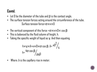 • Let D be the diameter of the tube and β is the contact angle.
• The surface tension forces acting around the circumference of the tube.
Surface tension force=σ×π×D
• The vertical component of this force =σ×π×D× cos β
• This is balanced by the fluid column of height, h.
• Taking the specific weight of liquid as γ. And then equating
h×γ×A=π×D×σ cos β, A= πD
2
4
h=
4σ cos β
ρgD
• Where ,h is the capillary rise in meter.
Contd.
 