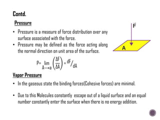 • Pressure is a measure of force distribution over any
surface associated with the force.
• Pressure may be defined as the force acting along
the normal direction on unit area of the surface.
P= lim
A→a
∆F
∆A
= dF
dA
Vapor Pressure
• In the gaseous state the binding forces(Cohesive forces) are minimal.
• Due to this Molecules constantly escape out of a liquid surface and an equal
number constantly enter the surface when there is no energy addition.
Contd.
 