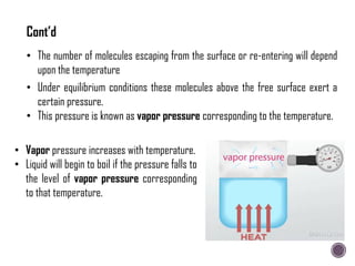 • Under equilibrium conditions these molecules above the free surface exert a
certain pressure.
• This pressure is known as vapor pressure corresponding to the temperature.
• The number of molecules escaping from the surface or re-entering will depend
upon the temperature
Cont’d
• Vapor pressure increases with temperature.
• Liquid will begin to boil if the pressure falls to
the level of vapor pressure corresponding
to that temperature.
 