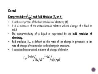 Compressibility (1
K
) and Bulk Modulus (Evor K)
• It is the reciprocal of the bulk modules of elasticity (K).
• It is a measure of the instantaneous relative volume change of a fluid or
solid.
• The compressibility of a liquid is expressed by its bulk modulus of
elasticity.
• Bulk modulus, Ev is defined as the ratio of the change in pressure to the
rate of change of volume due to the change in pressure.
• It can also be expressed in terms of change of density.
Ev= (−dp)
(dv v)
= (−dp)
(dρ ρ)
Contd.
 