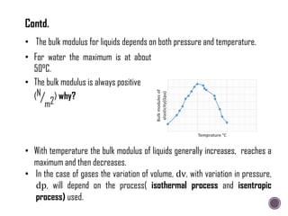 • With temperature the bulk modulus of liquids generally increases, reaches a
maximum and then decreases.
• In the case of gases the variation of volume, dv, with variation in pressure,
dp, will depend on the process( isothermal process and isentropic
process) used.
• The bulk modulus for liquids depends on both pressure and temperature.
• For water the maximum is at about
50°C.
• The bulk modulus is always positive
(N
m2
) why?
Bulk
modules
of
elasticity(Gpa)
Temprature °C
Contd.
 
