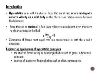 • Since there is no motion of a fluid layer relative to an adjacent layer, there are
no shear stresses in the fluid.
μ du
dy
=0
• Hydrostatics deals with the study of fluids that are at rest or are moving with
uniform velocity as a solid body so that there is no relative motion between
fluid elements
• Summation of forces must equal zero (no acceleration) in both the x and z
directions.
Engineering applications of hydrostatic principles
• the study of forces acting on submerged bodies such as gates, submarines,
dams etc.
• analysis of stability of floating bodies such as ships, pontoons etc.
Introduction
 