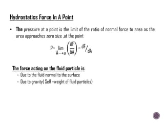 The force acting on the fluid particle is
• Due to the fluid normal to the surface
• Due to gravity( Self –weight of fluid particles)
• The pressure at a point is the limit of the ratio of normal force to area as the
area approaches zero size ,at the point
P= lim
A→a
∆F
∆A
= dF
dA
 
